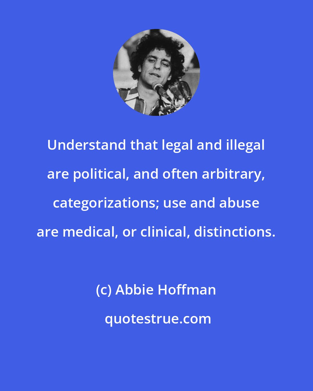 Abbie Hoffman: Understand that legal and illegal are political, and often arbitrary, categorizations; use and abuse are medical, or clinical, distinctions.