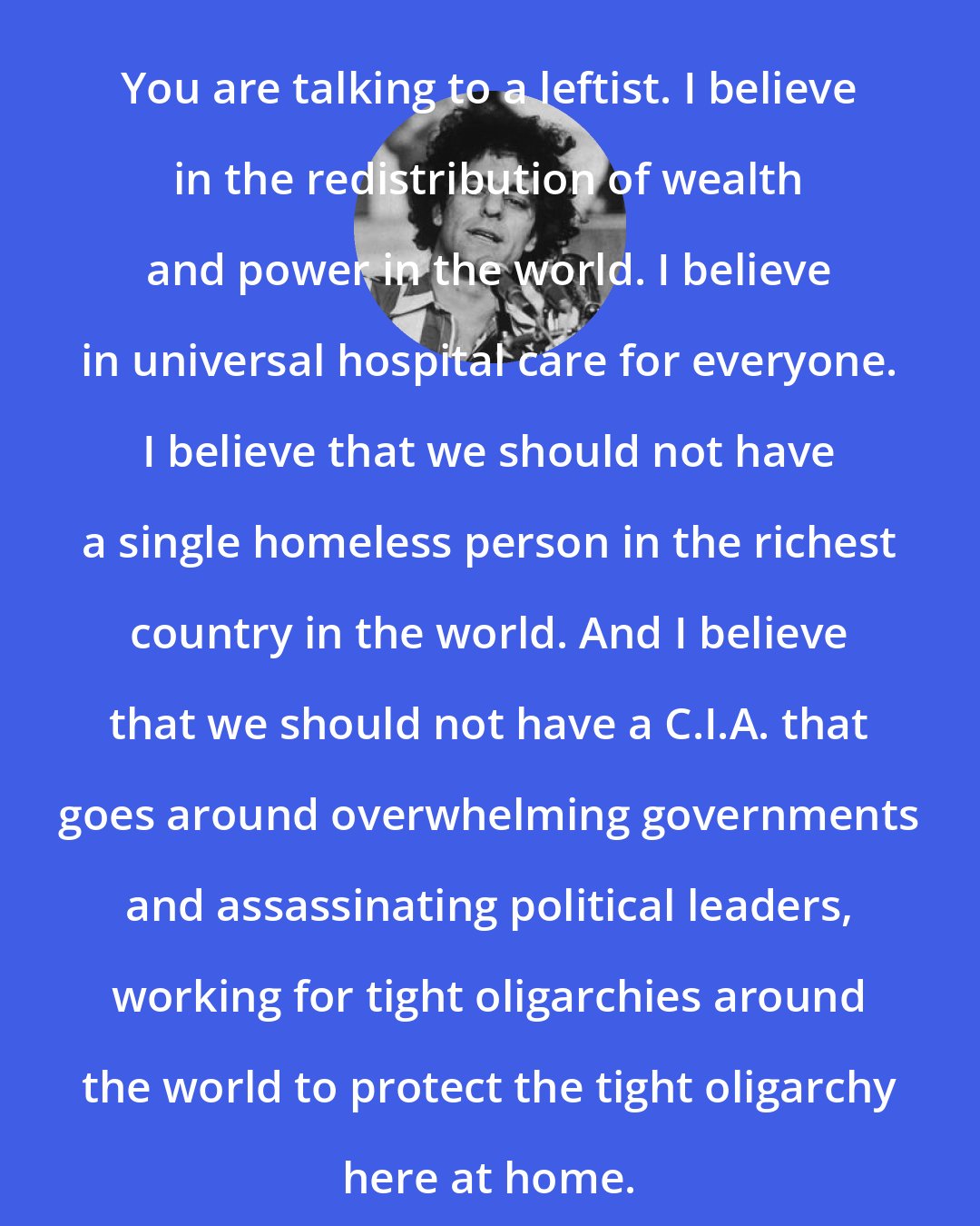 Abbie Hoffman: You are talking to a leftist. I believe in the redistribution of wealth and power in the world. I believe in universal hospital care for everyone. I believe that we should not have a single homeless person in the richest country in the world. And I believe that we should not have a C.I.A. that goes around overwhelming governments and assassinating political leaders, working for tight oligarchies around the world to protect the tight oligarchy here at home.