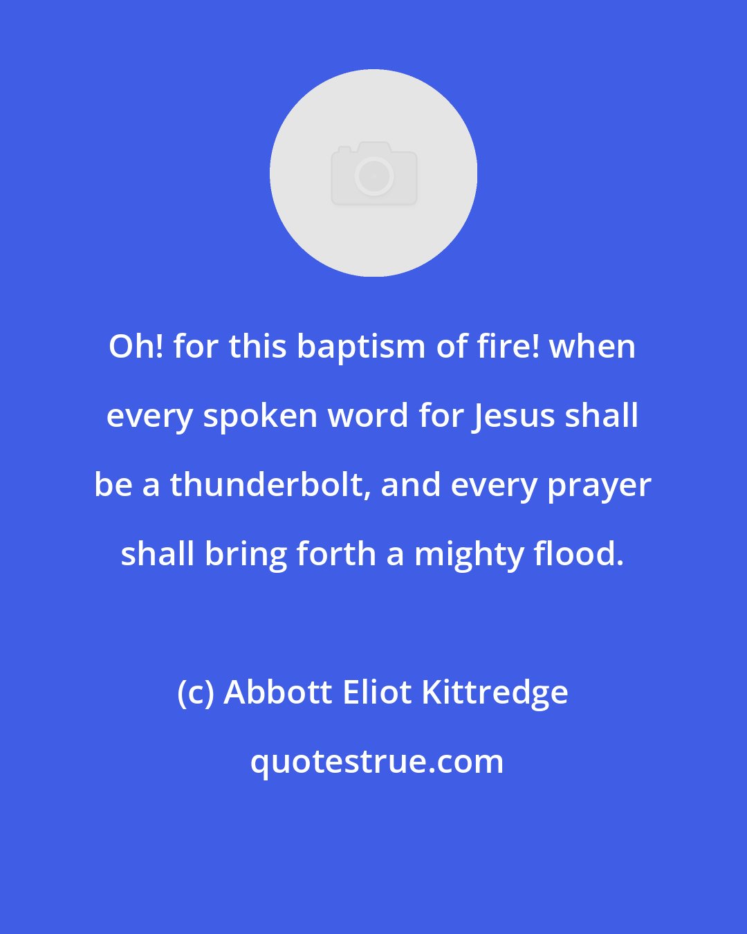 Abbott Eliot Kittredge: Oh! for this baptism of fire! when every spoken word for Jesus shall be a thunderbolt, and every prayer shall bring forth a mighty flood.