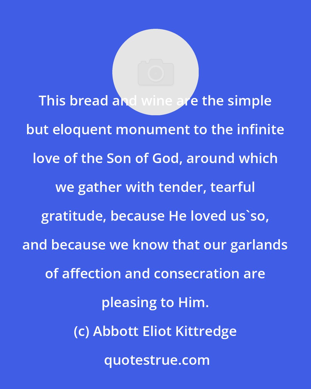 Abbott Eliot Kittredge: This bread and wine are the simple but eloquent monument to the infinite love of the Son of God, around which we gather with tender, tearful gratitude, because He loved us'so, and because we know that our garlands of affection and consecration are pleasing to Him.