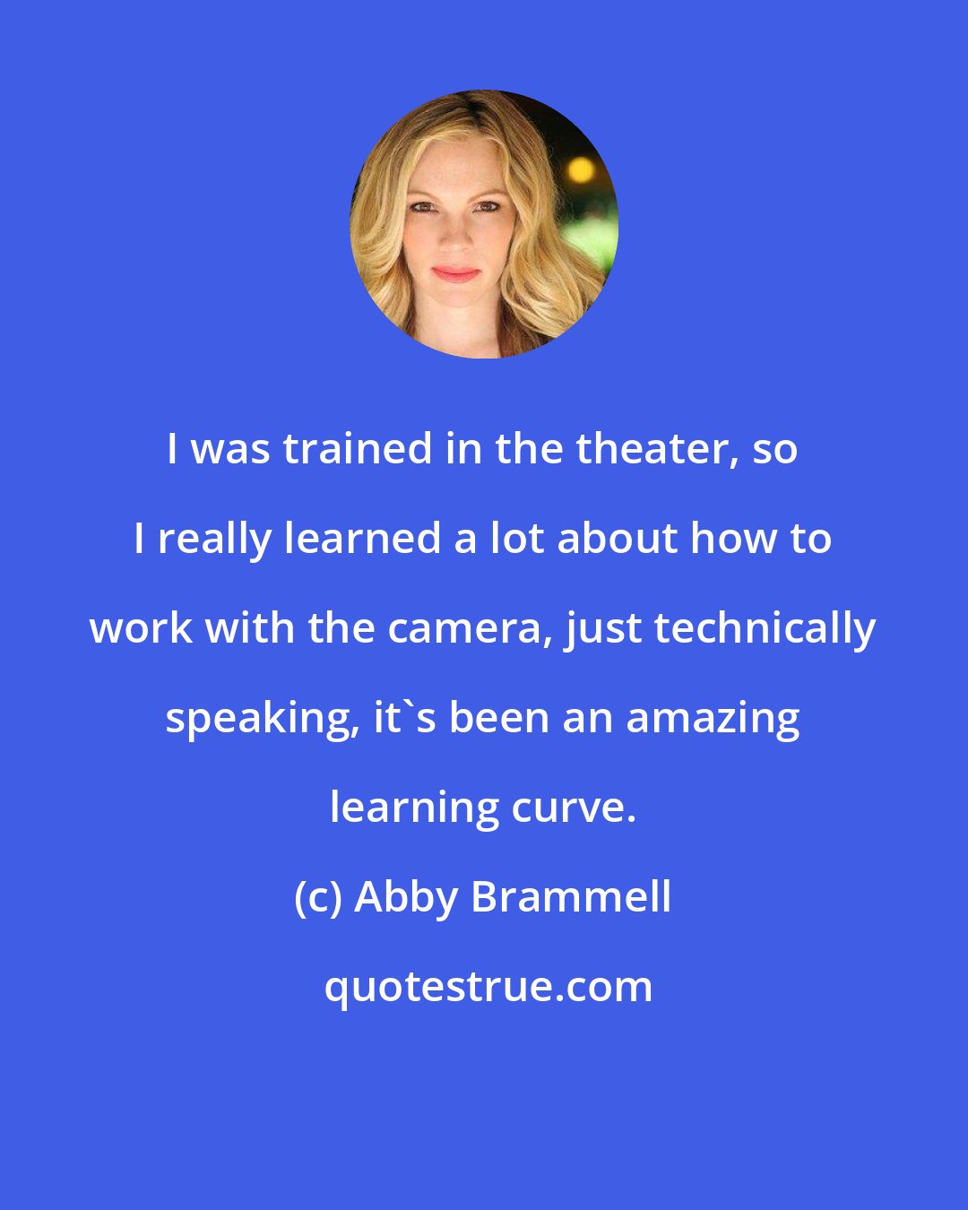 Abby Brammell: I was trained in the theater, so I really learned a lot about how to work with the camera, just technically speaking, it's been an amazing learning curve.