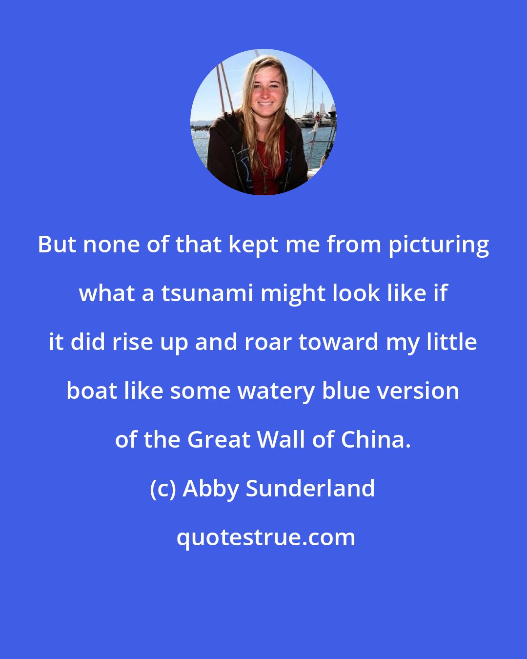 Abby Sunderland: But none of that kept me from picturing what a tsunami might look like if it did rise up and roar toward my little boat like some watery blue version of the Great Wall of China.