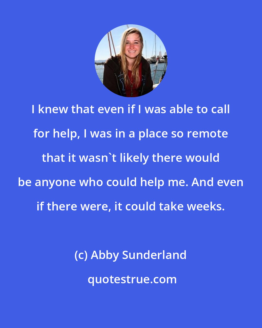 Abby Sunderland: I knew that even if I was able to call for help, I was in a place so remote that it wasn't likely there would be anyone who could help me. And even if there were, it could take weeks.