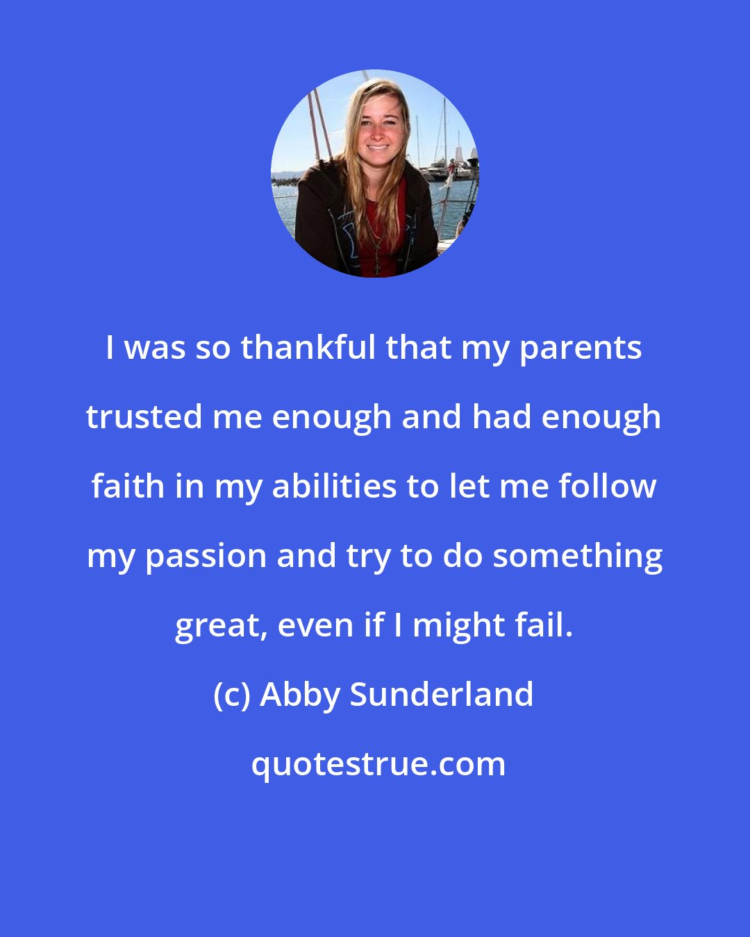 Abby Sunderland: I was so thankful that my parents trusted me enough and had enough faith in my abilities to let me follow my passion and try to do something great, even if I might fail.