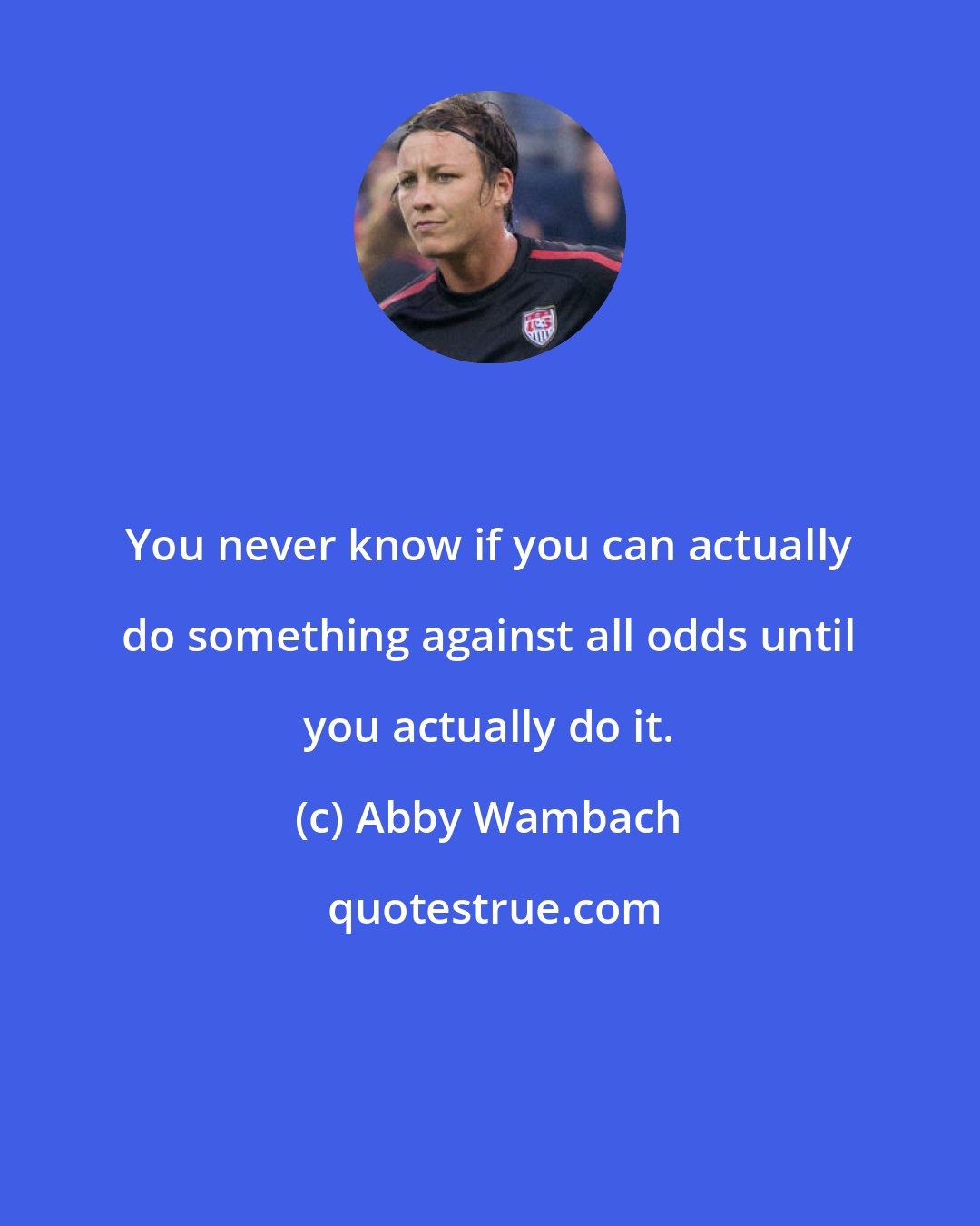 Abby Wambach: You never know if you can actually do something against all odds until you actually do it.