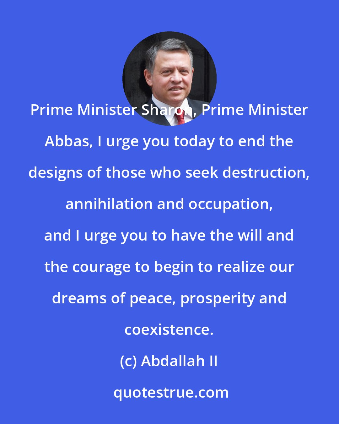 Abdallah II: Prime Minister Sharon, Prime Minister Abbas, I urge you today to end the designs of those who seek destruction, annihilation and occupation, and I urge you to have the will and the courage to begin to realize our dreams of peace, prosperity and coexistence.