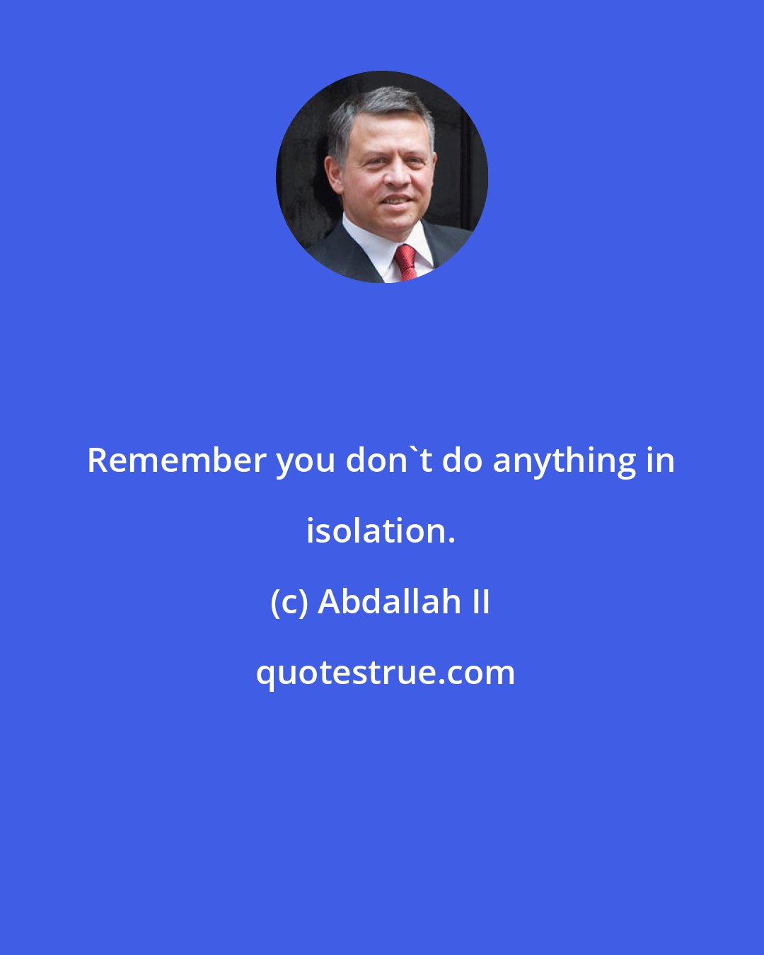 Abdallah II: Remember you don't do anything in isolation.