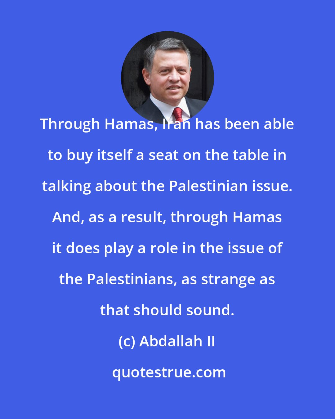 Abdallah II: Through Hamas, Iran has been able to buy itself a seat on the table in talking about the Palestinian issue. And, as a result, through Hamas it does play a role in the issue of the Palestinians, as strange as that should sound.