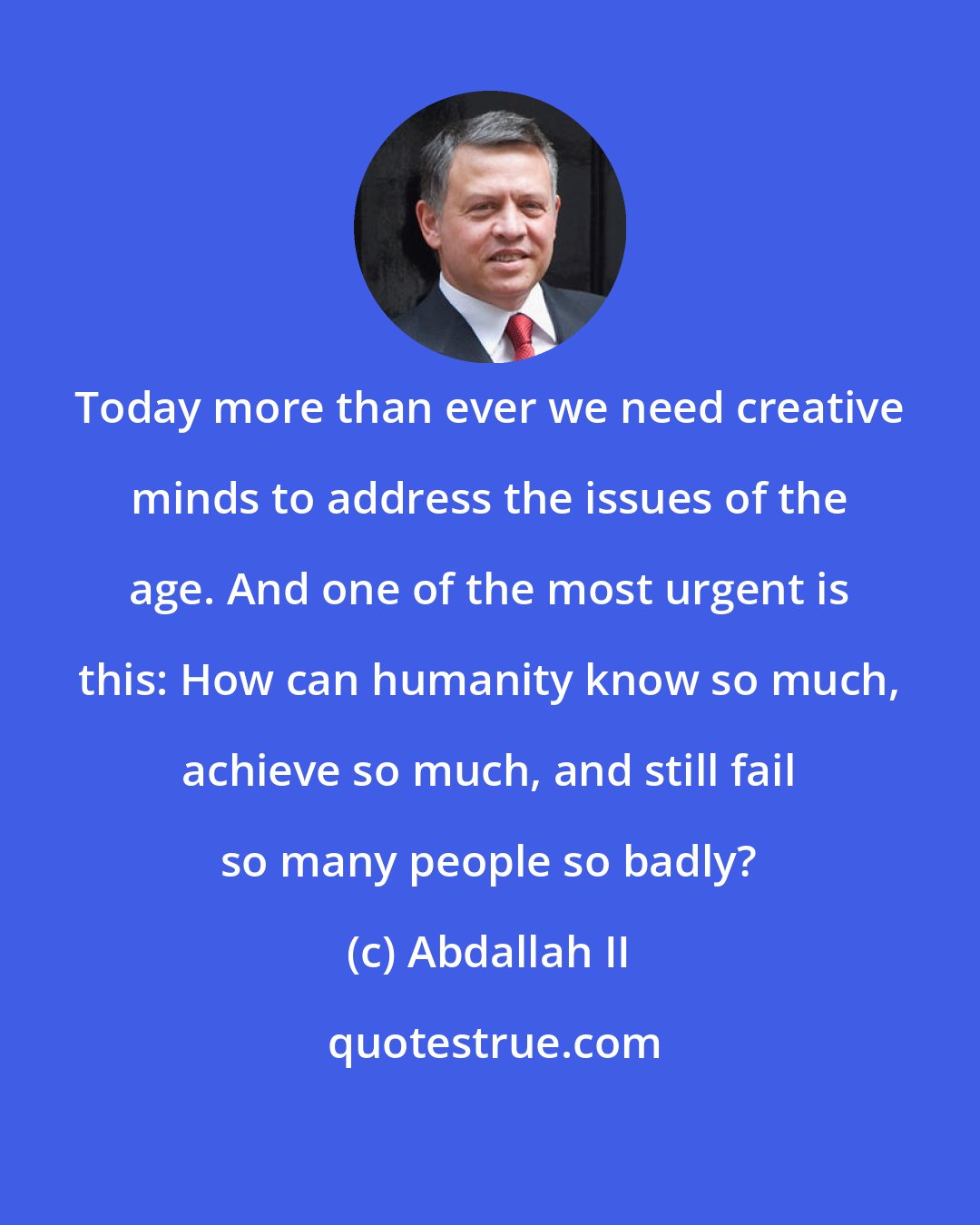 Abdallah II: Today more than ever we need creative minds to address the issues of the age. And one of the most urgent is this: How can humanity know so much, achieve so much, and still fail so many people so badly?