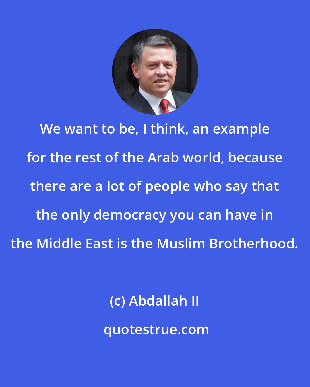 Abdallah II: We want to be, I think, an example for the rest of the Arab world, because there are a lot of people who say that the only democracy you can have in the Middle East is the Muslim Brotherhood.