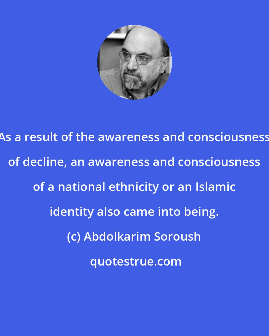 Abdolkarim Soroush: As a result of the awareness and consciousness of decline, an awareness and consciousness of a national ethnicity or an Islamic identity also came into being.