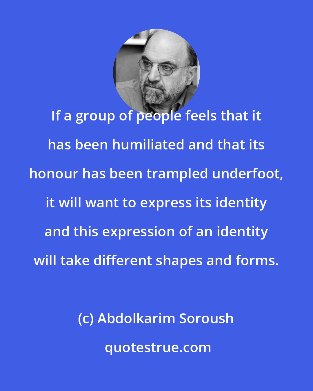 Abdolkarim Soroush: If a group of people feels that it has been humiliated and that its honour has been trampled underfoot, it will want to express its identity and this expression of an identity will take different shapes and forms.