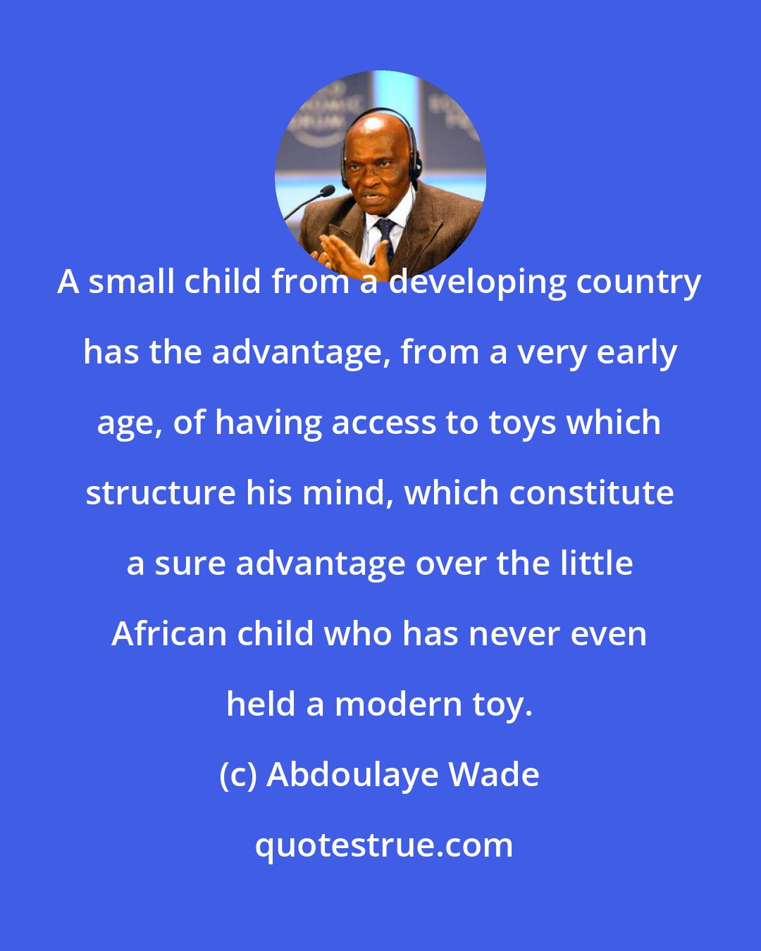 Abdoulaye Wade: A small child from a developing country has the advantage, from a very early age, of having access to toys which structure his mind, which constitute a sure advantage over the little African child who has never even held a modern toy.