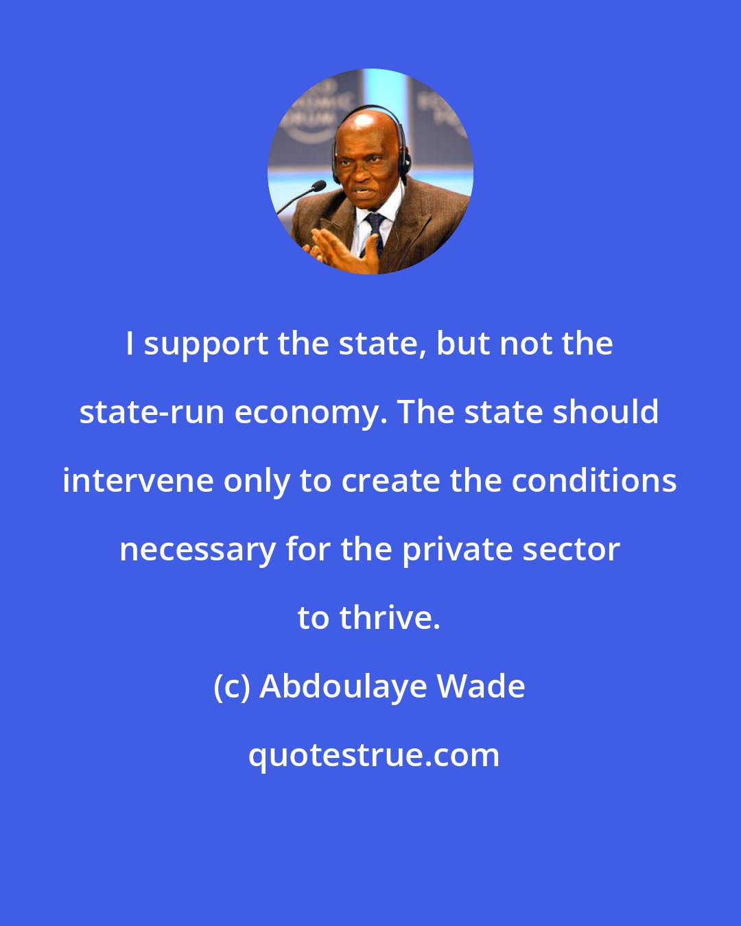 Abdoulaye Wade: I support the state, but not the state-run economy. The state should intervene only to create the conditions necessary for the private sector to thrive.