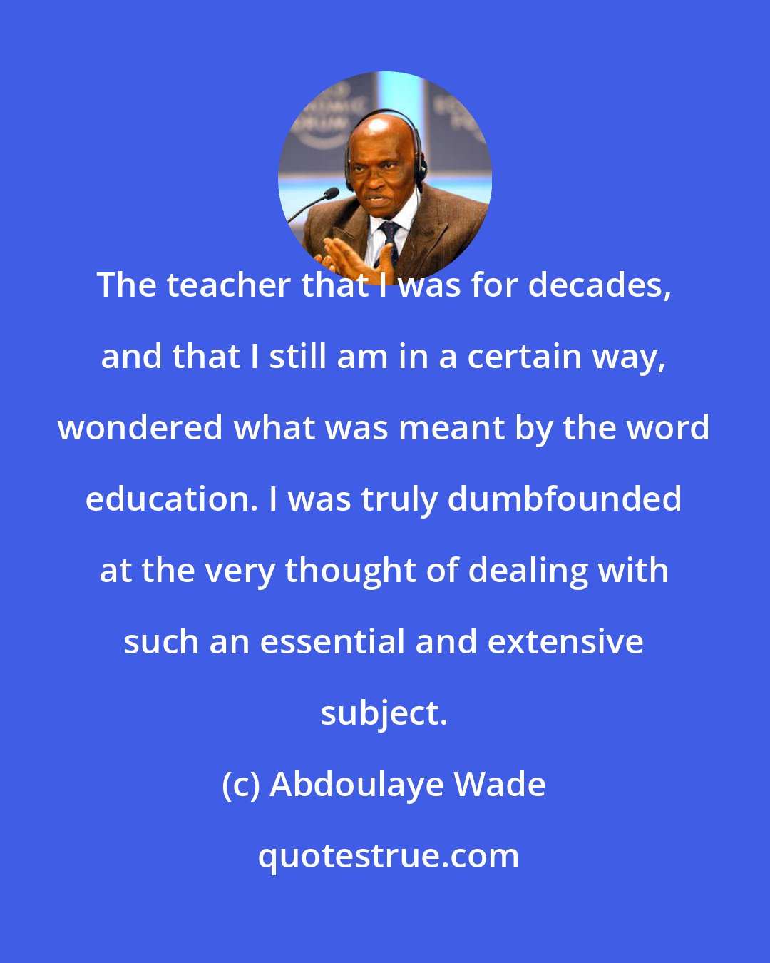 Abdoulaye Wade: The teacher that I was for decades, and that I still am in a certain way, wondered what was meant by the word education. I was truly dumbfounded at the very thought of dealing with such an essential and extensive subject.