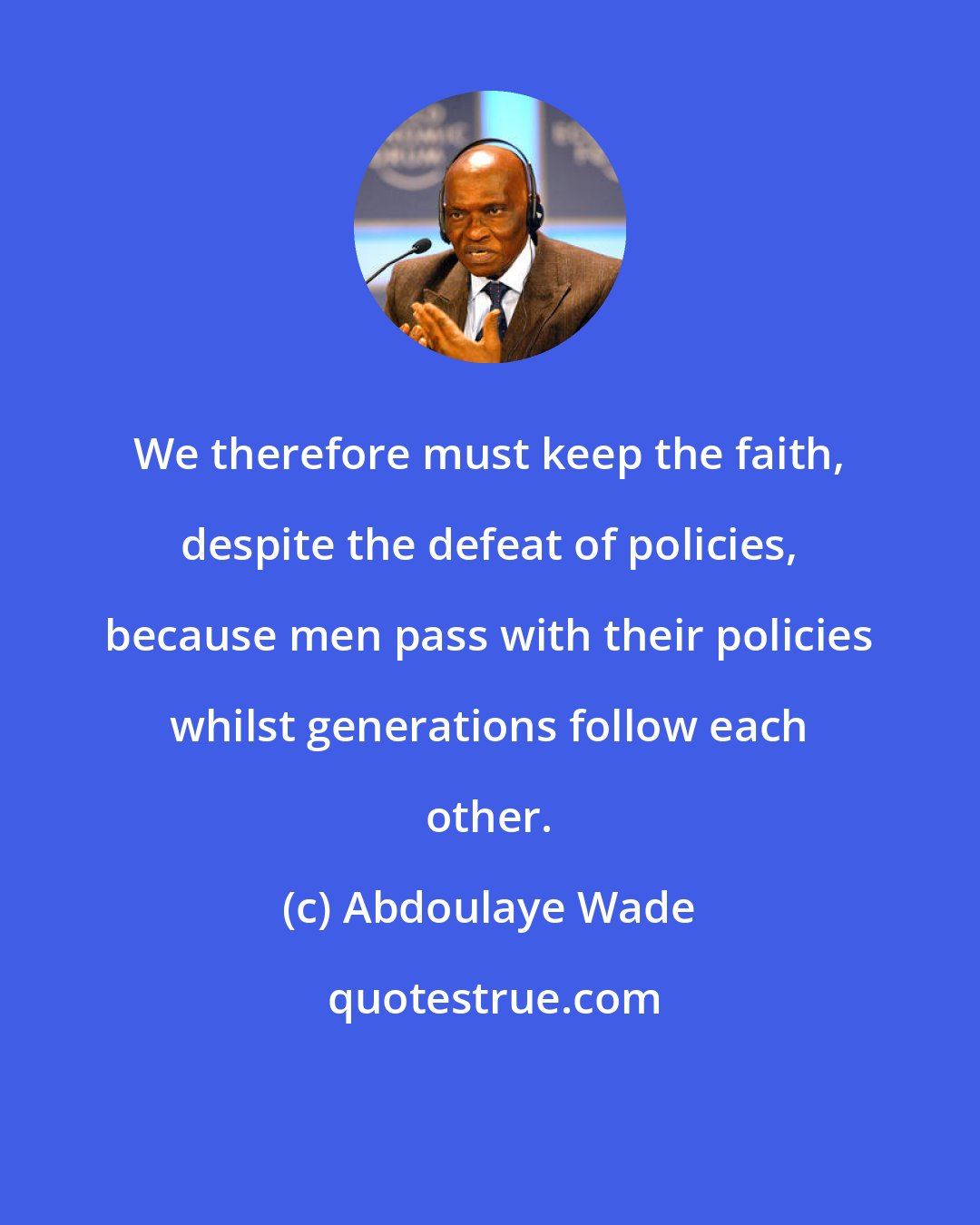 Abdoulaye Wade: We therefore must keep the faith, despite the defeat of policies, because men pass with their policies whilst generations follow each other.