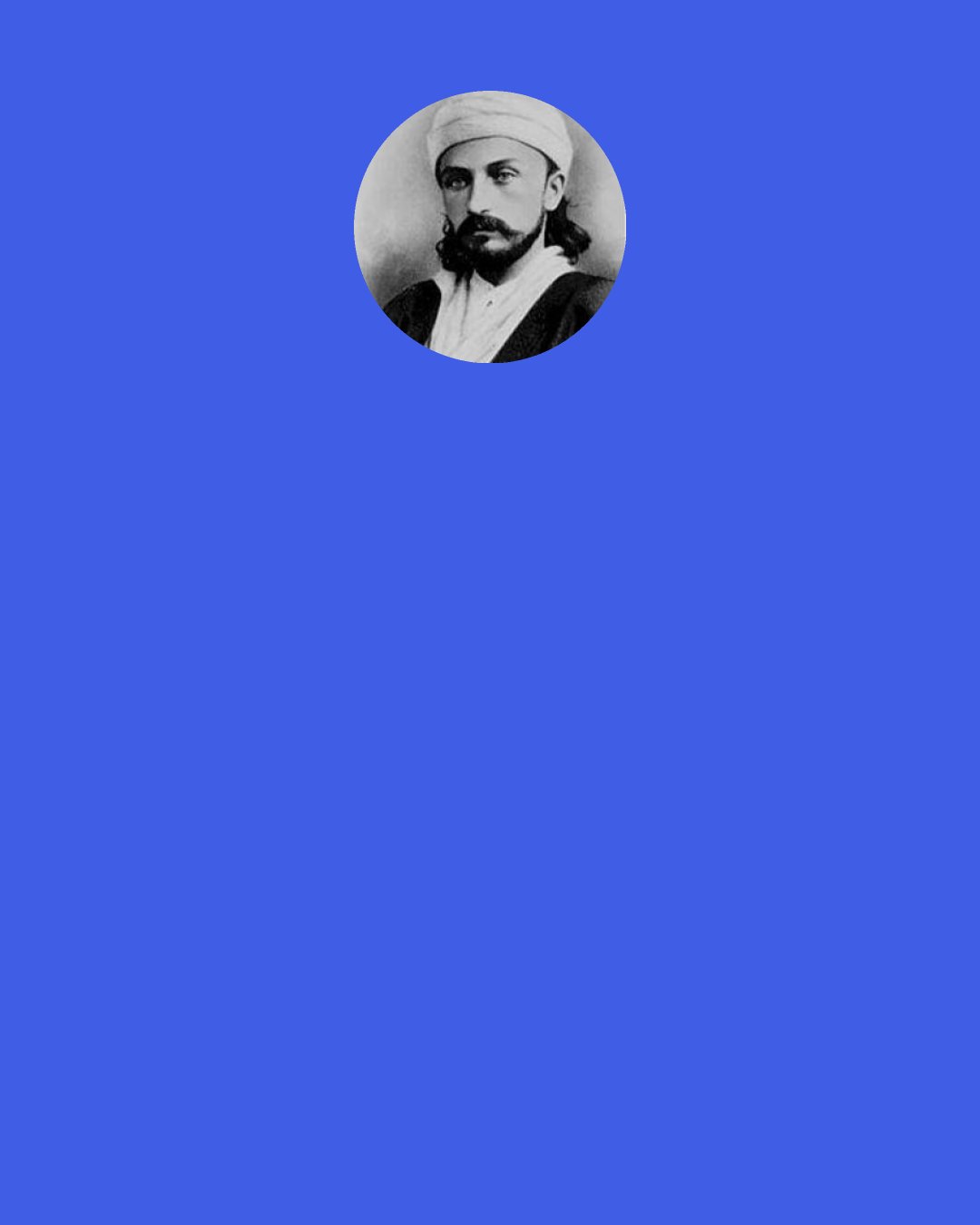 Abdu'l-Bahá: Close investigation will show that the primary cause of oppression and injustice, of unrighteousness, irregularity and disorder, is the people's lack of religious faith and the fact that they are uneducated.