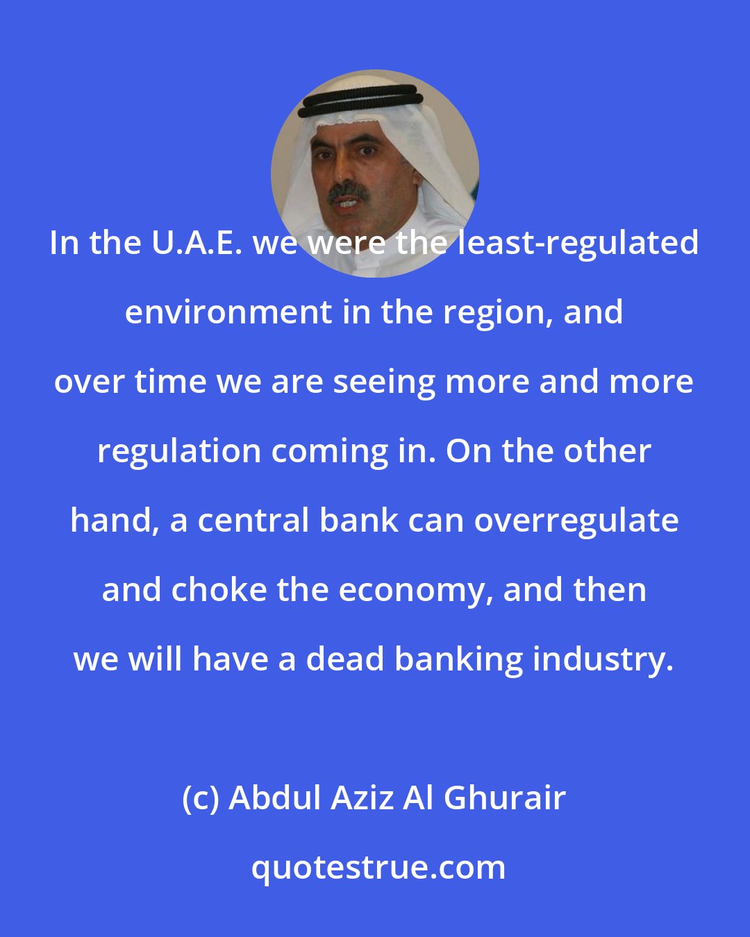 Abdul Aziz Al Ghurair: In the U.A.E. we were the least-regulated environment in the region, and over time we are seeing more and more regulation coming in. On the other hand, a central bank can overregulate and choke the economy, and then we will have a dead banking industry.