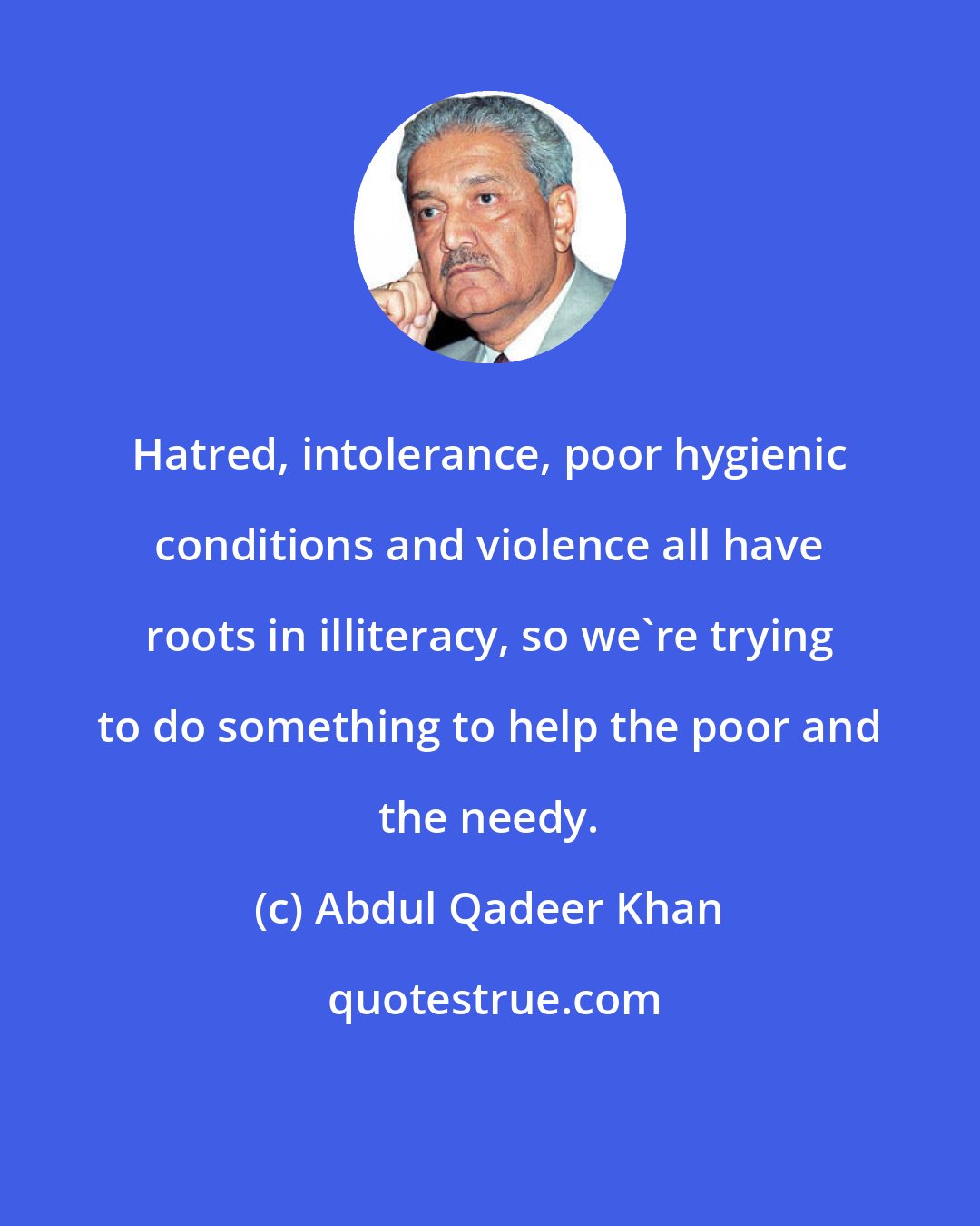 Abdul Qadeer Khan: Hatred, intolerance, poor hygienic conditions and violence all have roots in illiteracy, so we're trying to do something to help the poor and the needy.