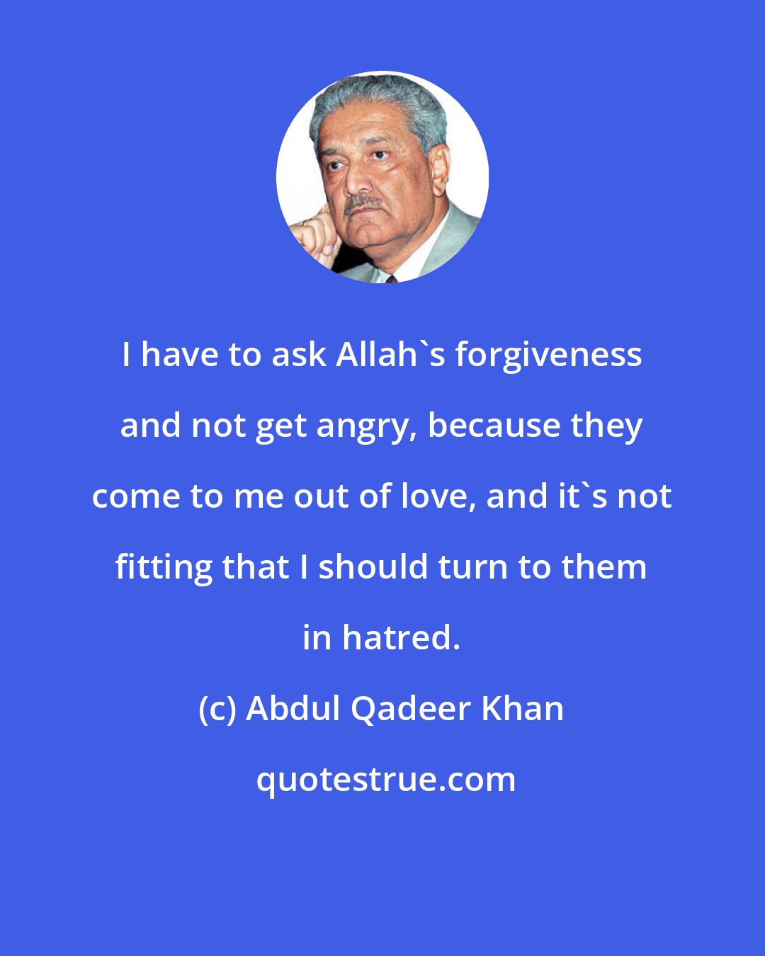 Abdul Qadeer Khan: I have to ask Allah's forgiveness and not get angry, because they come to me out of love, and it's not fitting that I should turn to them in hatred.