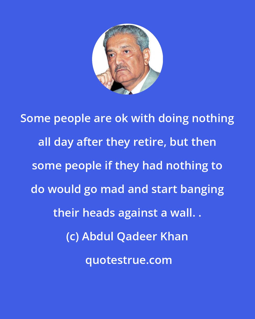 Abdul Qadeer Khan: Some people are ok with doing nothing all day after they retire, but then some people if they had nothing to do would go mad and start banging their heads against a wall. .