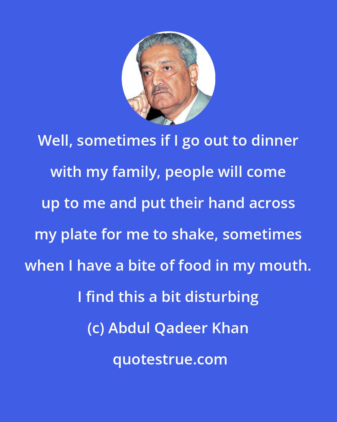 Abdul Qadeer Khan: Well, sometimes if I go out to dinner with my family, people will come up to me and put their hand across my plate for me to shake, sometimes when I have a bite of food in my mouth. I find this a bit disturbing