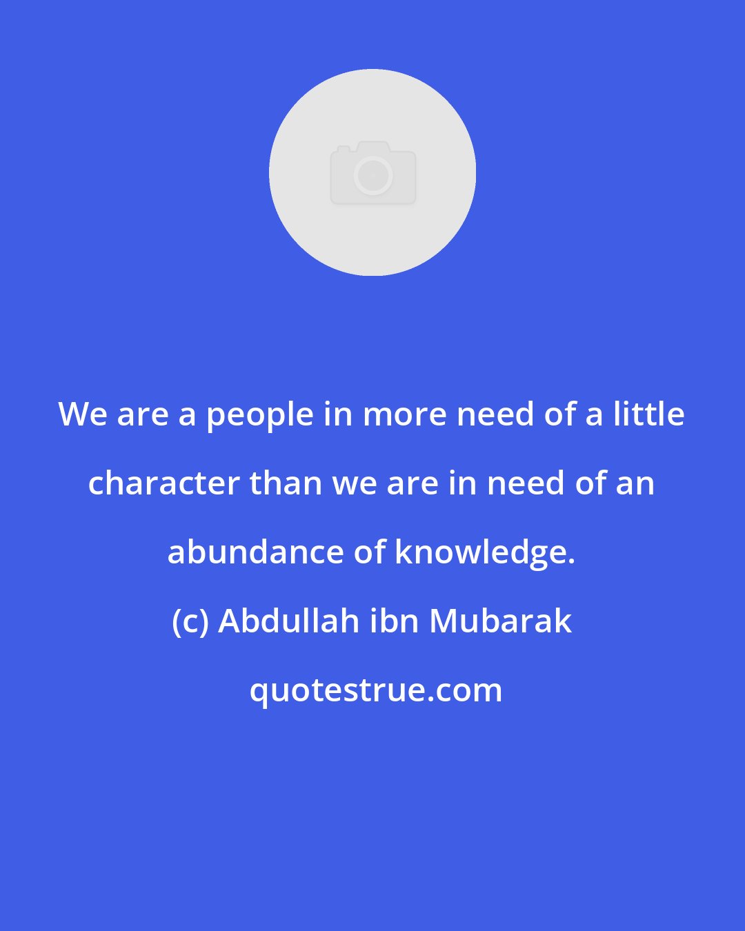 Abdullah ibn Mubarak: We are a people in more need of a little character than we are in need of an abundance of knowledge.