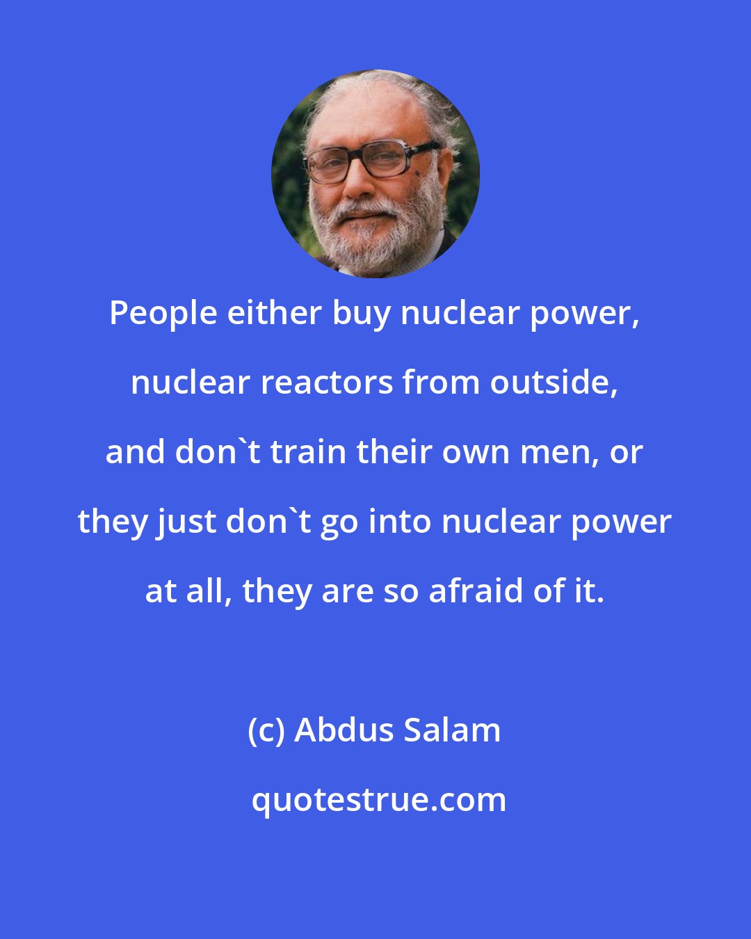 Abdus Salam: People either buy nuclear power, nuclear reactors from outside, and don't train their own men, or they just don't go into nuclear power at all, they are so afraid of it.