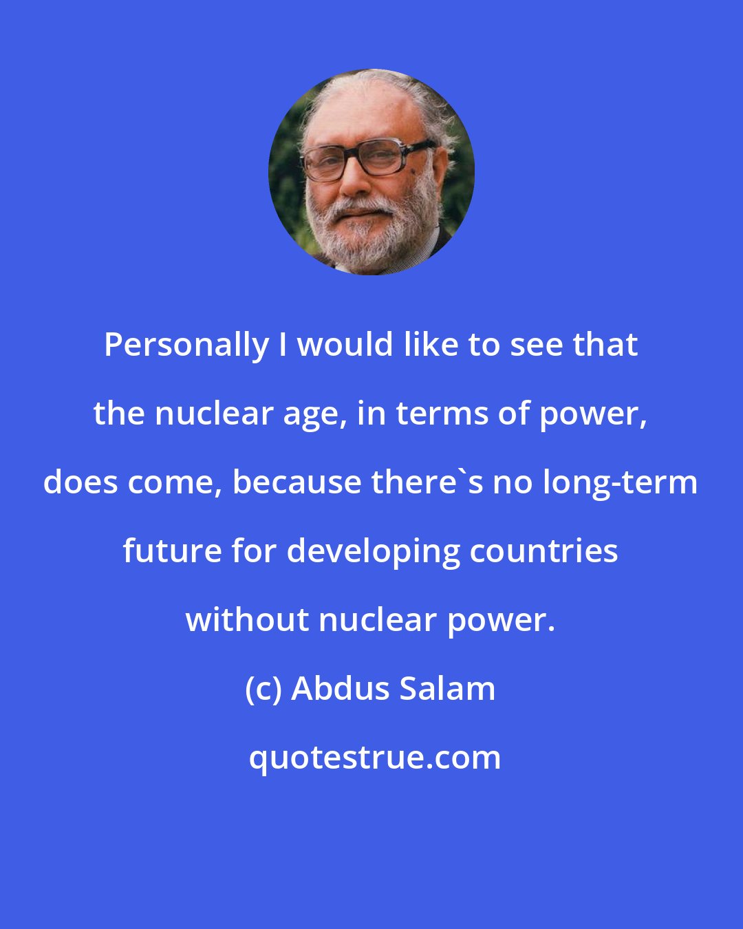 Abdus Salam: Personally I would like to see that the nuclear age, in terms of power, does come, because there's no long-term future for developing countries without nuclear power.