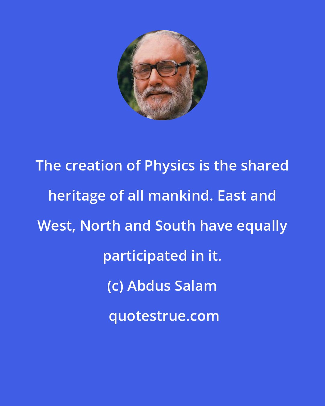 Abdus Salam: The creation of Physics is the shared heritage of all mankind. East and West, North and South have equally participated in it.