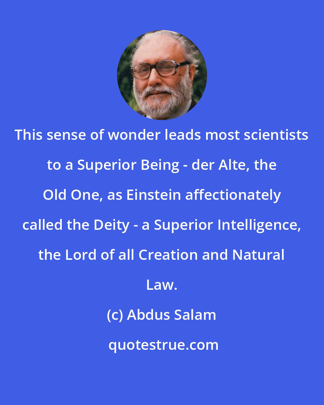 Abdus Salam: This sense of wonder leads most scientists to a Superior Being - der Alte, the Old One, as Einstein affectionately called the Deity - a Superior Intelligence, the Lord of all Creation and Natural Law.