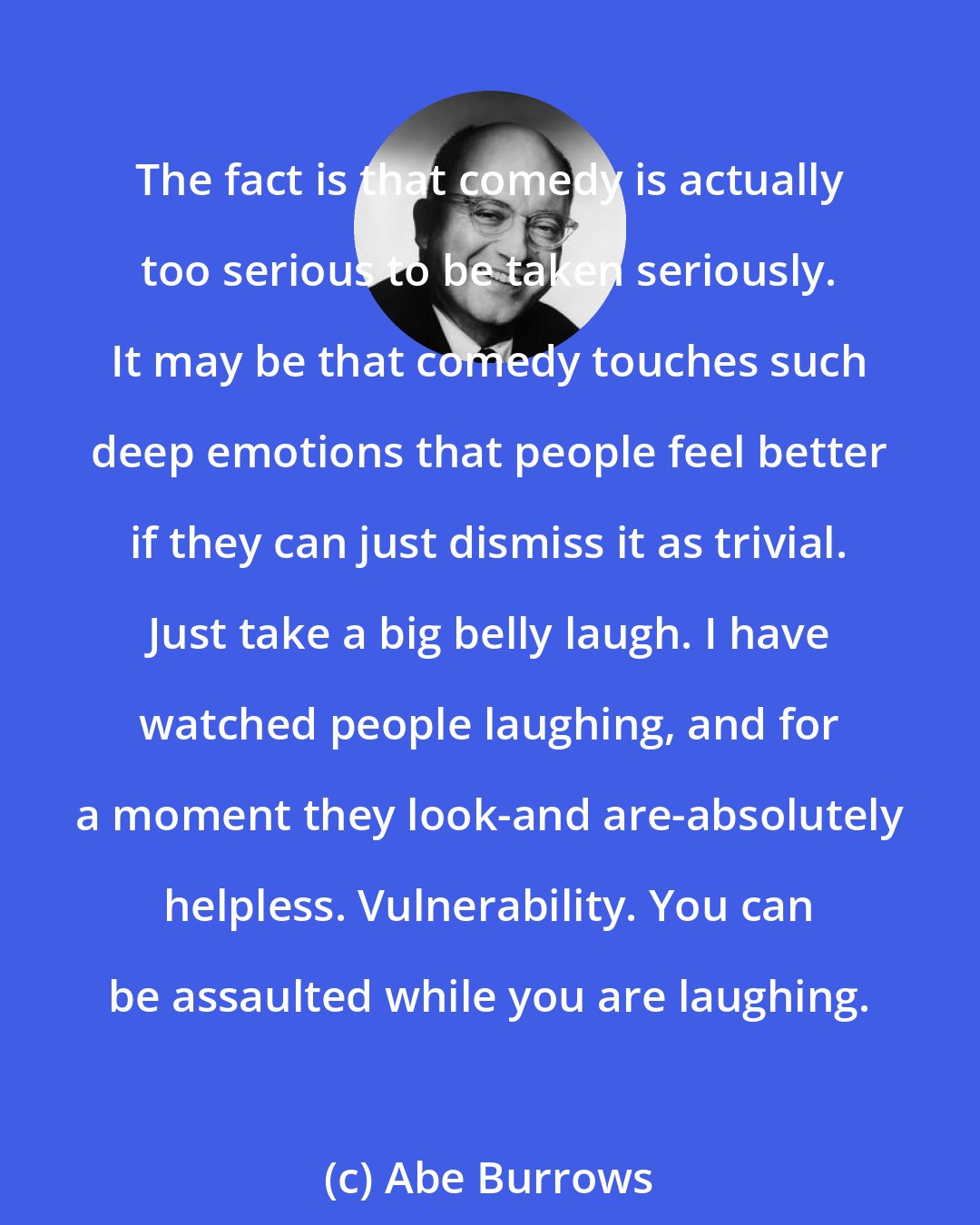 Abe Burrows: The fact is that comedy is actually too serious to be taken seriously. It may be that comedy touches such deep emotions that people feel better if they can just dismiss it as trivial. Just take a big belly laugh. I have watched people laughing, and for a moment they look-and are-absolutely helpless. Vulnerability. You can be assaulted while you are laughing.