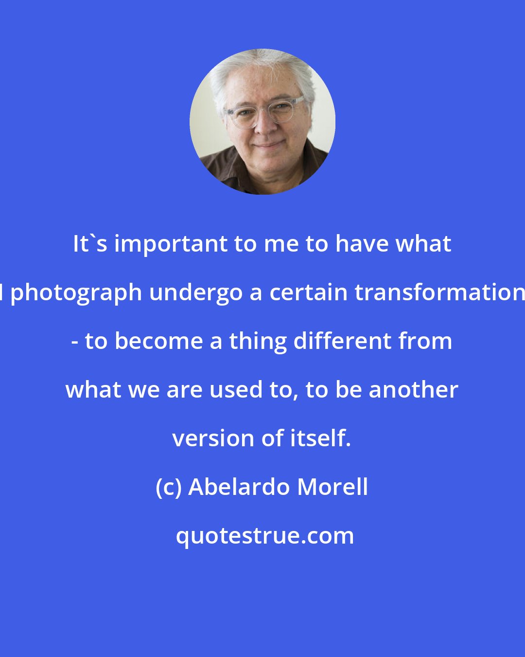 Abelardo Morell: It's important to me to have what I photograph undergo a certain transformation - to become a thing different from what we are used to, to be another version of itself.