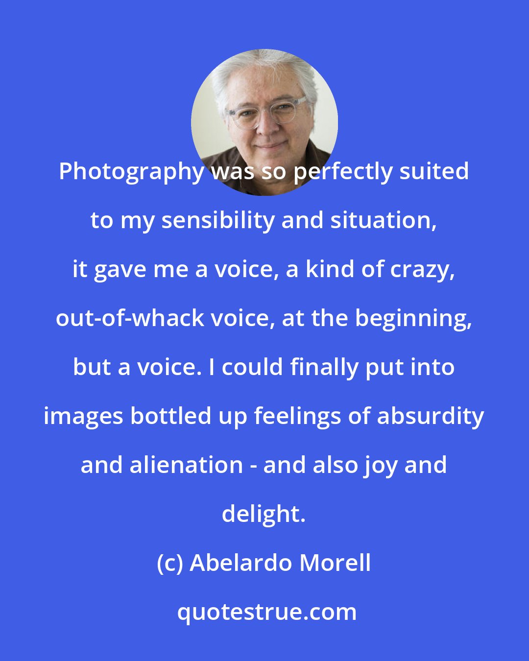 Abelardo Morell: Photography was so perfectly suited to my sensibility and situation, it gave me a voice, a kind of crazy, out-of-whack voice, at the beginning, but a voice. I could finally put into images bottled up feelings of absurdity and alienation - and also joy and delight.