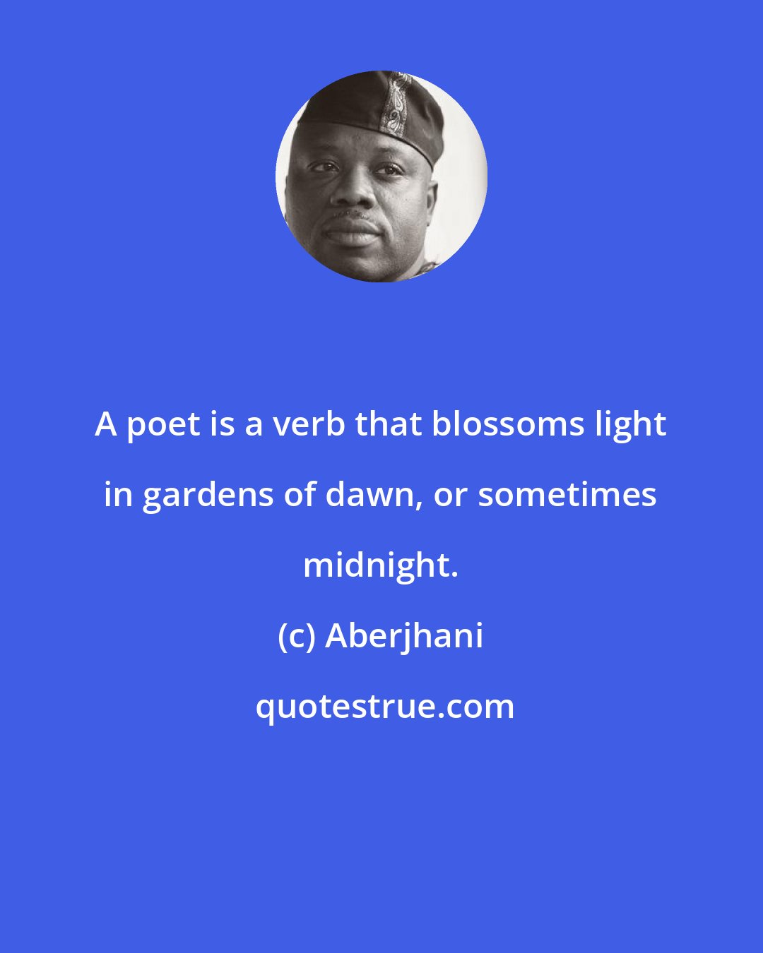 Aberjhani: A poet is a verb that blossoms light in gardens of dawn, or sometimes midnight.