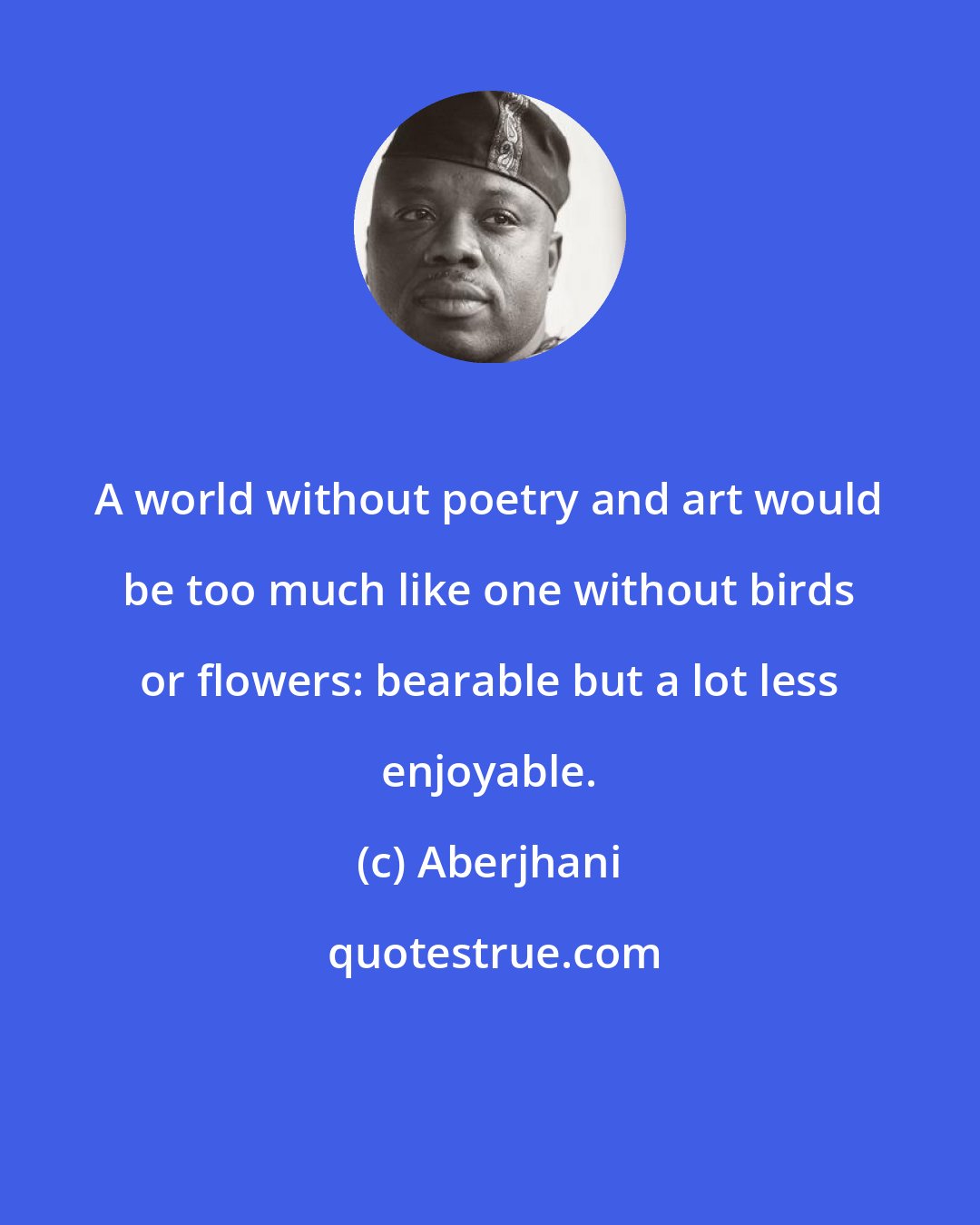 Aberjhani: A world without poetry and art would be too much like one without birds or flowers: bearable but a lot less enjoyable.