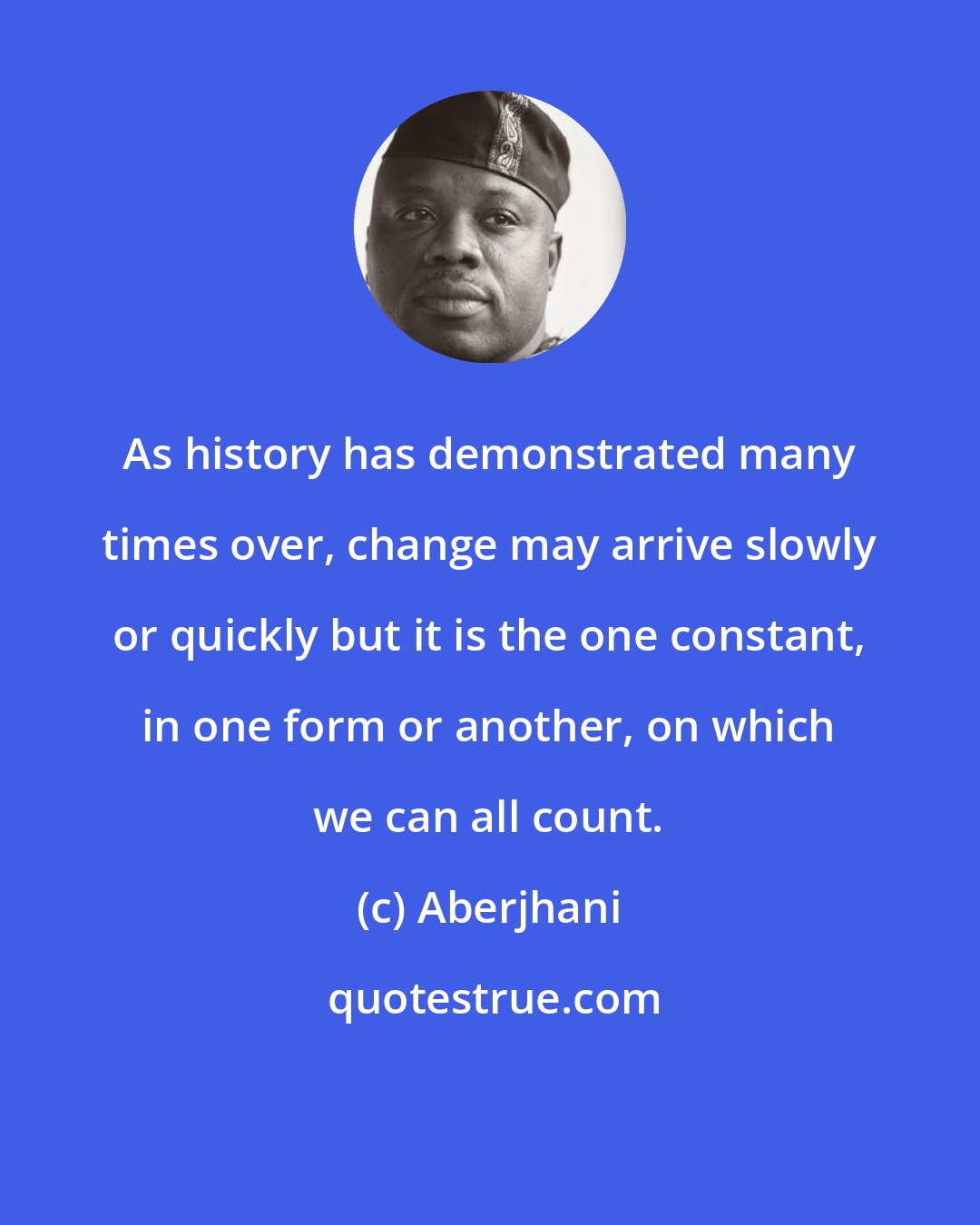 Aberjhani: As history has demonstrated many times over, change may arrive slowly or quickly but it is the one constant, in one form or another, on which we can all count.