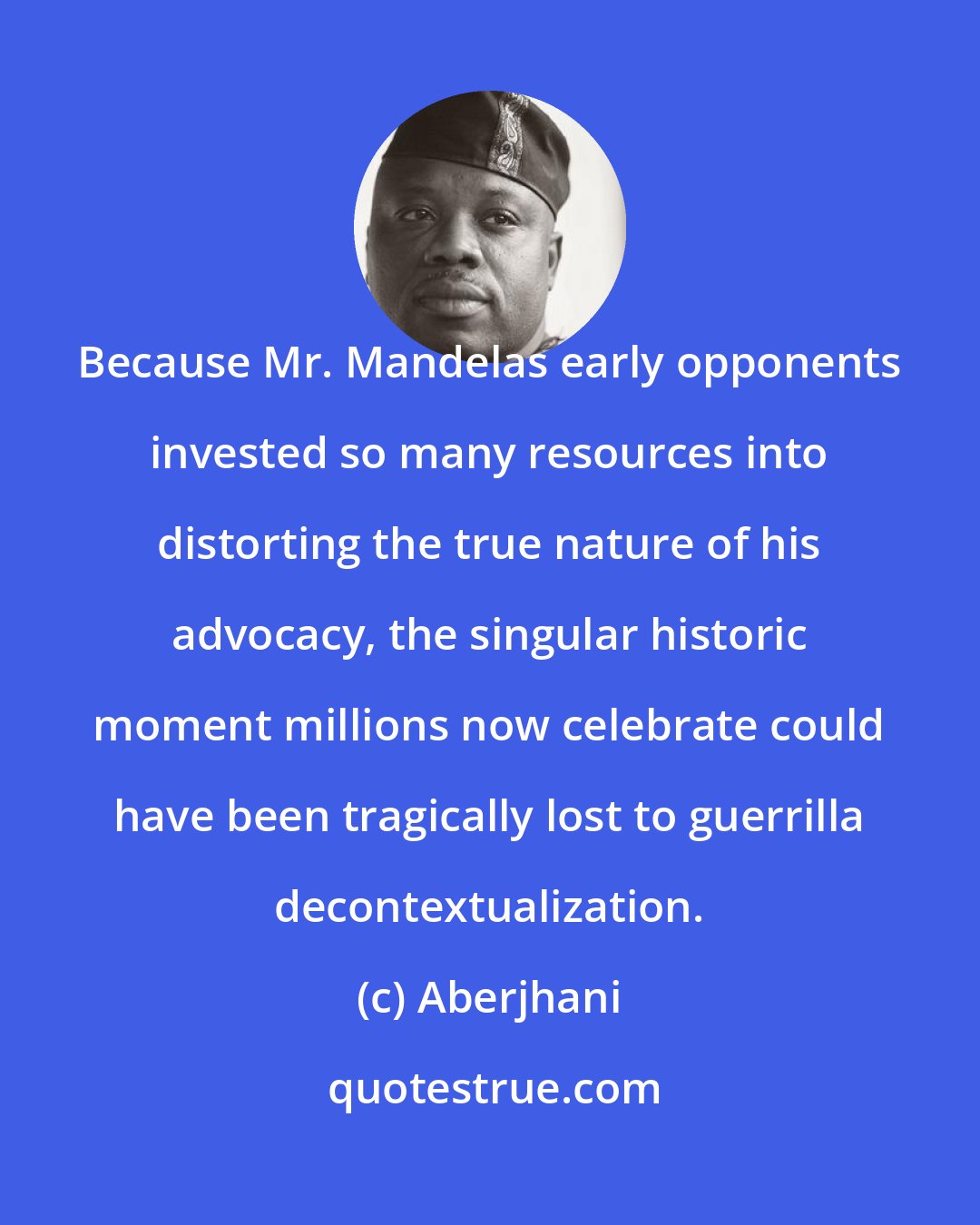 Aberjhani: Because Mr. Mandelas early opponents invested so many resources into distorting the true nature of his advocacy, the singular historic moment millions now celebrate could have been tragically lost to guerrilla decontextualization.