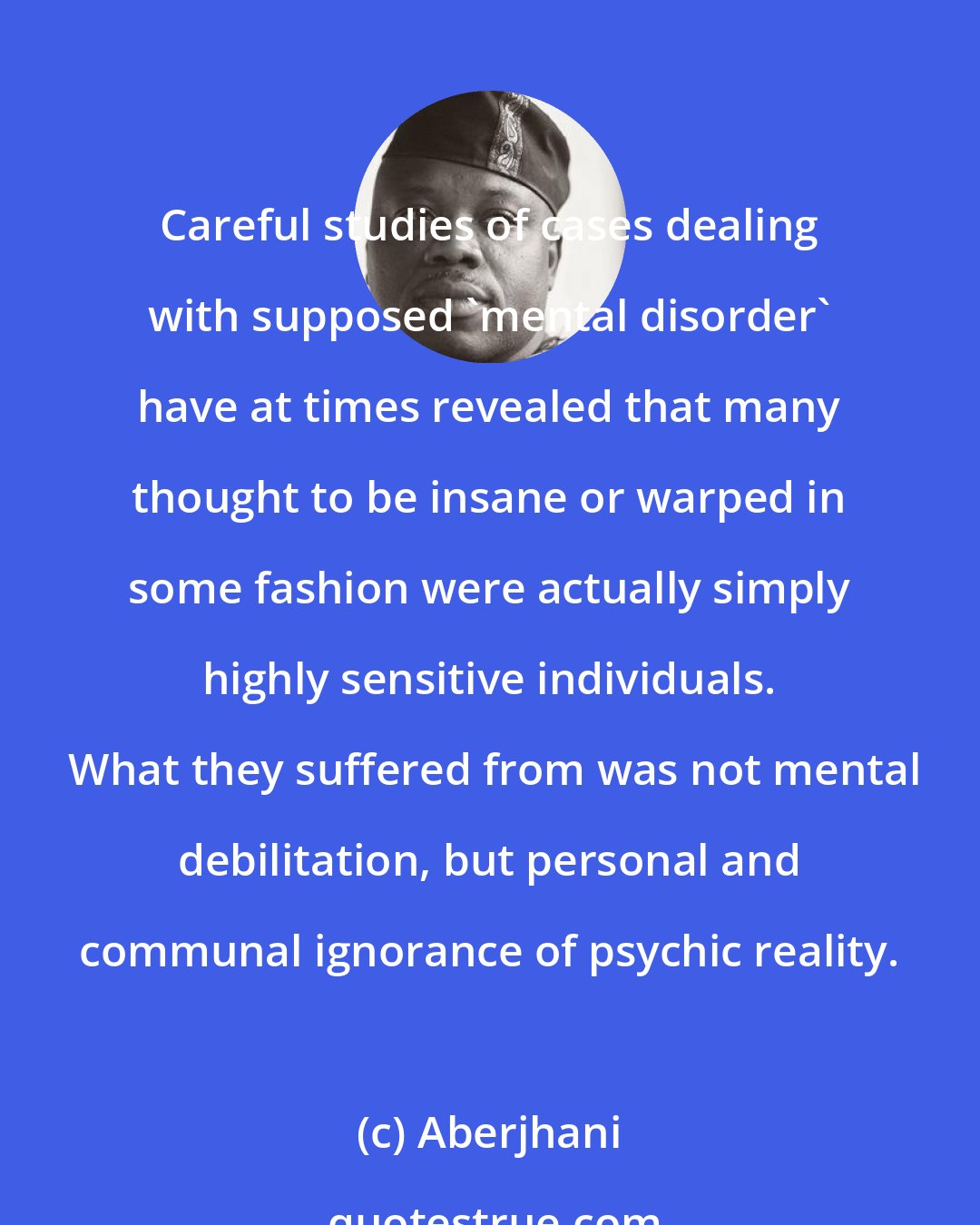 Aberjhani: Careful studies of cases dealing with supposed 'mental disorder' have at times revealed that many thought to be insane or warped in some fashion were actually simply highly sensitive individuals.  What they suffered from was not mental debilitation, but personal and communal ignorance of psychic reality.