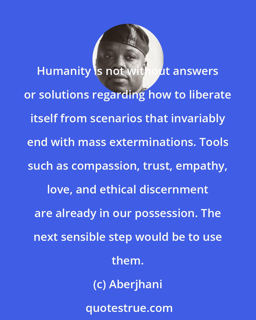 Aberjhani: Humanity is not without answers or solutions regarding how to liberate itself from scenarios that invariably end with mass exterminations. Tools such as compassion, trust, empathy, love, and ethical discernment are already in our possession. The next sensible step would be to use them.