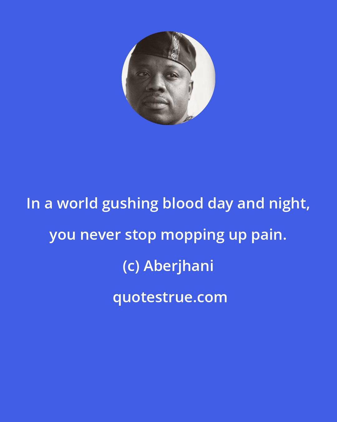 Aberjhani: In a world gushing blood day and night, you never stop mopping up pain.