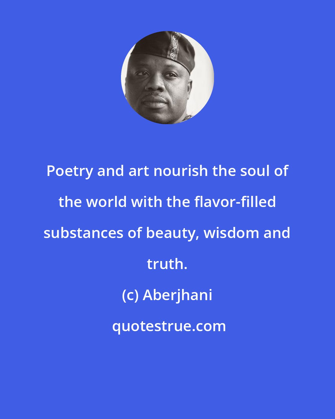 Aberjhani: Poetry and art nourish the soul of the world with the flavor-filled substances of beauty, wisdom and truth.