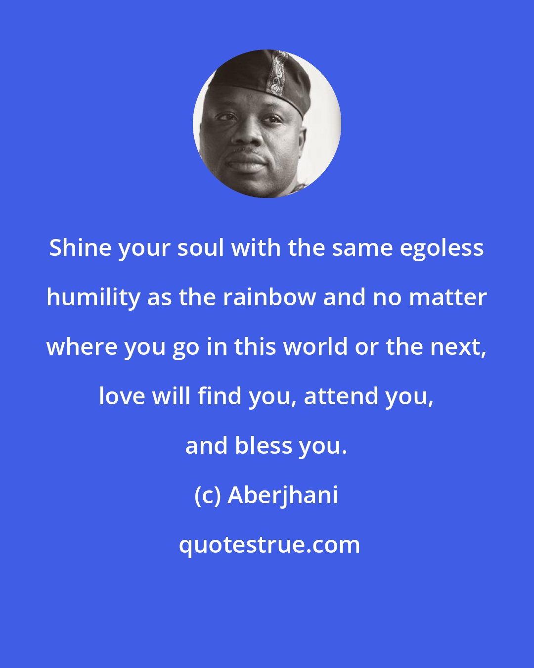 Aberjhani: Shine your soul with the same egoless humility as the rainbow and no matter where you go in this world or the next, love will find you, attend you, and bless you.