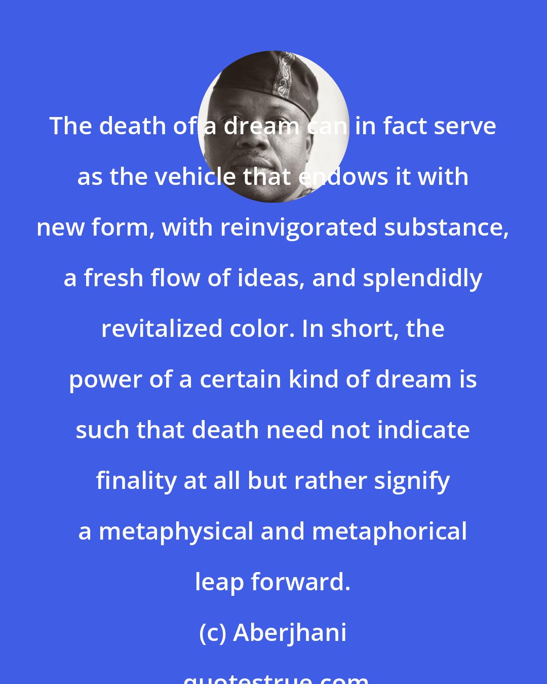 Aberjhani: The death of a dream can in fact serve as the vehicle that endows it with new form, with reinvigorated substance, a fresh flow of ideas, and splendidly revitalized color. In short, the power of a certain kind of dream is such that death need not indicate finality at all but rather signify a metaphysical and metaphorical leap forward.