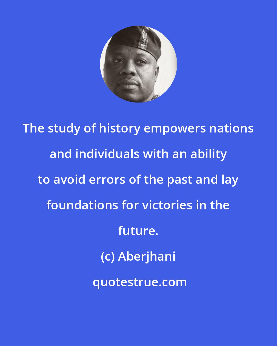 Aberjhani: The study of history empowers nations and individuals with an ability to avoid errors of the past and lay foundations for victories in the future.