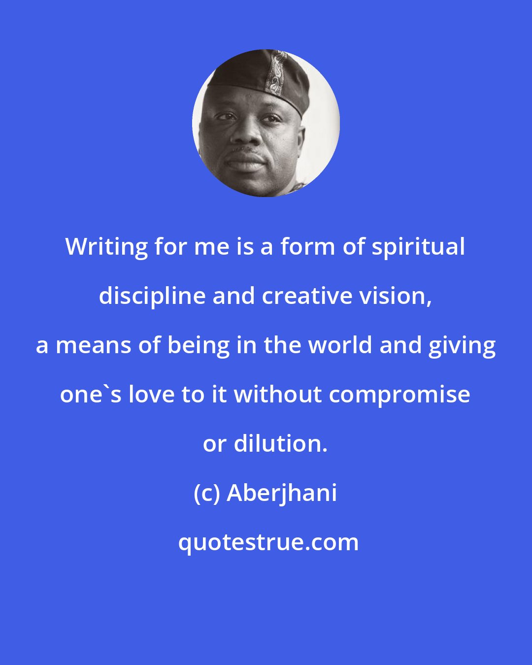 Aberjhani: Writing for me is a form of spiritual discipline and creative vision, a means of being in the world and giving one's love to it without compromise or dilution.