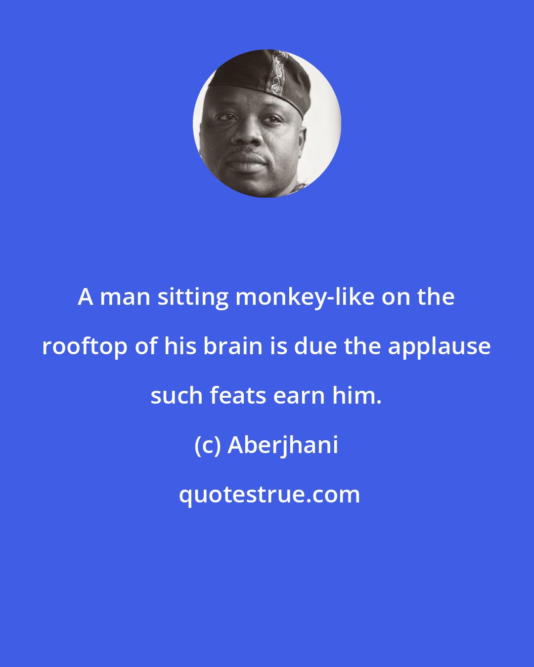 Aberjhani: A man sitting monkey-like on the rooftop of his brain is due the applause such feats earn him.