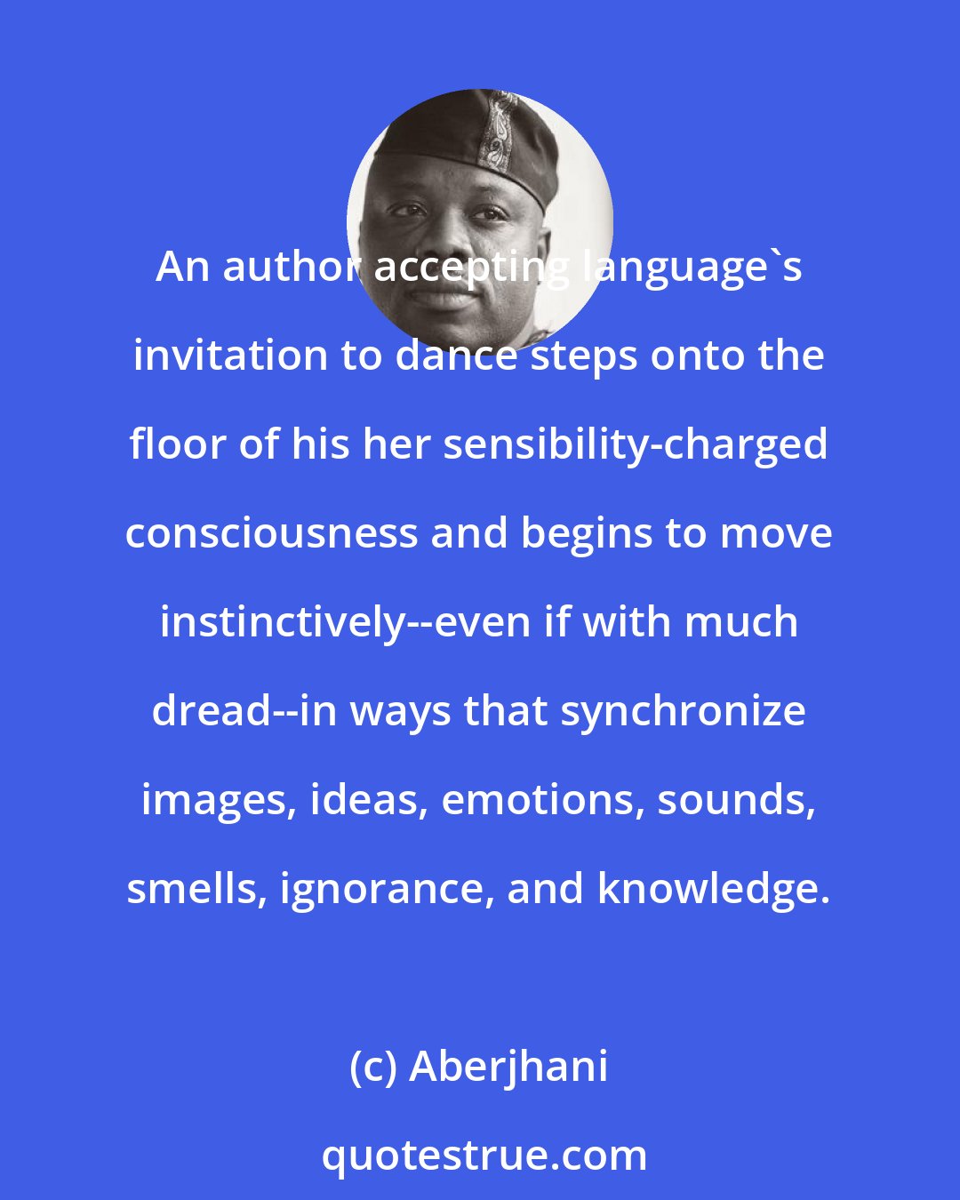 Aberjhani: An author accepting language's invitation to dance steps onto the floor of his her sensibility-charged consciousness and begins to move instinctively--even if with much dread--in ways that synchronize images, ideas, emotions, sounds, smells, ignorance, and knowledge.