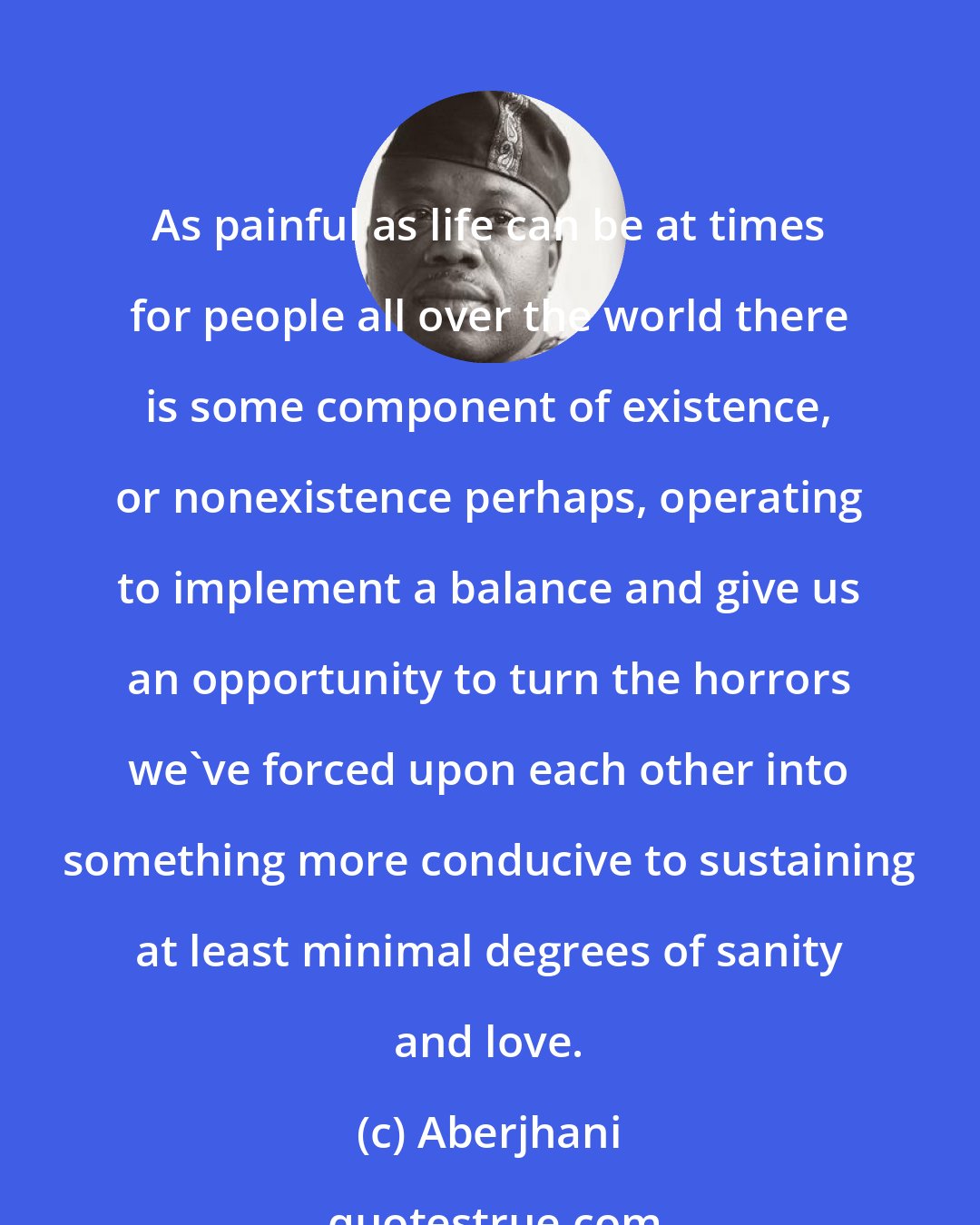 Aberjhani: As painful as life can be at times for people all over the world there is some component of existence, or nonexistence perhaps, operating to implement a balance and give us an opportunity to turn the horrors we've forced upon each other into something more conducive to sustaining at least minimal degrees of sanity and love.