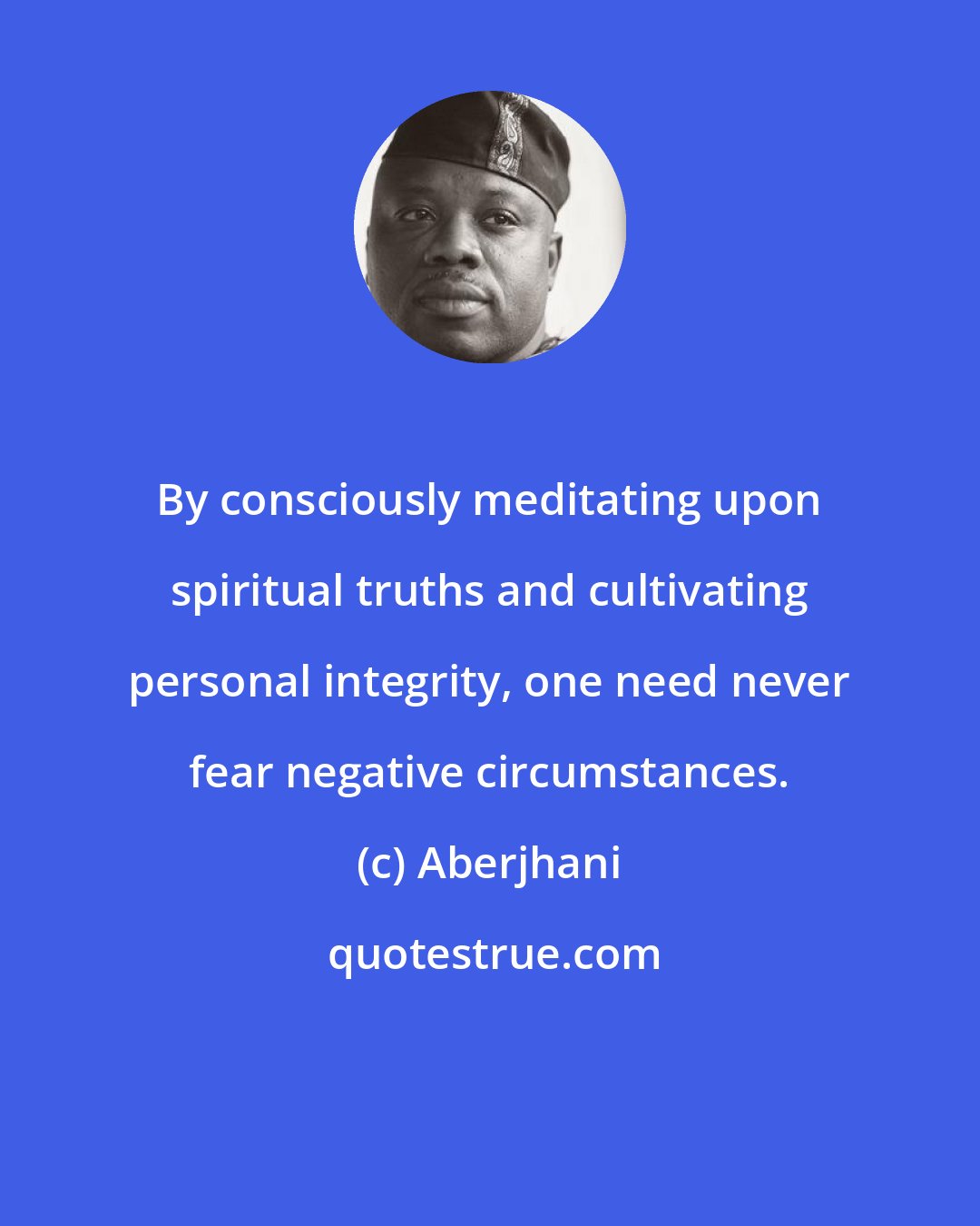 Aberjhani: By consciously meditating upon spiritual truths and cultivating personal integrity, one need never fear negative circumstances.